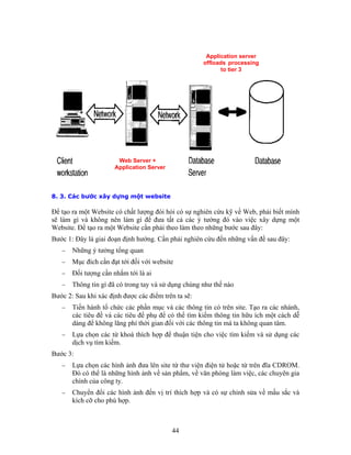 Application server
offloads processing
to tier 3
Web Server +
Application Server
8. 3. Các bước xây dựng một website
Ðể tạo ra một Website có chất lượng đòi hỏi có sự nghiên cứu kỹ về Web, phải biết mình
sẽ làm gì và không nên làm gì để đưa tất cả các ý tưởng đó vào việc xây dựng một
Website. Ðể tạo ra một Website cần phải theo làm theo những bước sau đây:
Bước 1: Ðây là giai đoạn định hướng. Cần phải nghiên cứu đến những vấn đề sau đây:
− Những ý tưởng tổng quan
− Mục đích cần đạt tới đối với website
− Ðối tượng cần nhắm tới là ai
− Thông tin gì đã có trong tay và sử dụng chúng như thế nào
Bước 2: Sau khi xác định được các điểm trên ta sẽ:
− Tiến hành tổ chức các phần mục và các thông tin có trên site. Tạo ra các nhánh,
các tiêu đề và các tiêu để phụ để có thể tìm kiếm thông tin hữu ích một cách dễ
dàng để không lãng phí thời gian đối với các thông tin mà ta không quan tâm.
− Lựa chọn các từ khoá thích hợp để thuận tiện cho việc tìm kiếm và sử dụng các
dịch vụ tìm kiếm.
Bước 3:
− Lựa chọn các hình ảnh đưa lên site từ thư viện điện tử hoặc từ trên đĩa CDROM.
Ðó có thể là những hình ảnh về sản phẩm, về văn phòng làm việc, các chuyên gia
chính của công ty.
− Chuyển đổi các hình ảnh đến vị trí thích hợp và có sự chỉnh sửa về mầu sắc và
kích cỡ cho phù hợp.
44
 