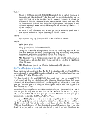 Bước 4:
− Khi đã có bộ khung của mình thì ta bắt đầu chuẩn bị tạo ra website bằng việc sử
dụng ngôn ngữ siêu văn bản (HTML). Tiến hành chuyển đổi các văn bản text của
mình tới HTML mà có thể làm bằng World, Netscape, Homesite và một vài các
gói thông tin được lựa chọn khác. Chúng ta đã có một vài chương trình phần mềm
rất thuận tiện cho người sử dụng mà có thể chuyển đổi một cách tự động từ dạng
text thành ngôn ngữ HTML mà có thể không cần biết một chút gì về HTML. Ví
dụ như Frontpage
− Ta có thể tự thiết kế website hoặc là tham gia vào các khoá đào tạo về thiết kế
web hoặc có thể thuê các chuyên gia bên ngoài về thiết kế web.
Bước 5:
Lựa chọn nhà cung cấp dịch vụ Internet để đưa website lên Internet
Bước 6:
− Thiết lập tên miền
− Ðăng ký tên website với các nhà tìm kiếm
− Quảng cáo và khuyếch trương website đối với các khách hàng mục tiêu. Có thể
thực hiện được điều này thông qua các phương pháp truyền thống như gửi thư,
truyền thanh, truyền hình cũng như có các biển hiệu quảng cáo.
− Một điều quan trọng là thông qua các công cụ tìm kiếm tiện ích như (Lycos, Alta
Vista, Google...) để đảm bảo rằng website phải thật nổi bật. Ðây là việc tốn rất
nhiều thời gian.
− Một điều rất quan trọng là các thông tin phải được cập nhật hàng ngày
8. 3. Tên miền và đăng ký tên miền
Trong mạng internet người ta sử dụng địa chỉ IP để vận chuyển dữ liệu. Địa chỉ IP khó
nhớ vì vậy người ta sử dụng khái niệm tên miền để dễ nhớ. Tên miền sẽ được lưu trong
cơ sở dữ liệu DNS là hệ thống tên miền.
DNS được duy trì và kiểm soát bởi Hiệp hội Internet về đăng ký tên và chữ số (ICANN)
là một tổ chức cá nhân phi lợi nhuận mà tiền thân được thành lập với mục đích hỗ trợ
chính phủ Mỹ. Tên miền được chia thành 2 cấp độ cao nhất: tên miền quốc tế và tên miền
quốc gia. Tên miền quốc tế là những tên miền có phần đuôi là .com, .net, .org và sẽ có
thêm tên miền .biz và .info.
Tên miền quốc gia có phần đuôi là ký hiệu của mỗi quốc gia. Ký hiệu này do ICANN tổ
chức và quản lý. Việt nam có phần đuôi là VN, Australia có tên là AU, Pháp là
FR,...Hiện nay có hơn 200 tên miền quốc gia khác nhau. Dưới mỗi tên miền quốc gia có
tên miền cấp 2 và cấp 3 (ví dụ COM.VN, EDU.VN,...).
Hiện nay vấn đề đăng ký và bảo vệ tên miền là một trong những vấn đề nổi cộm. Về phía
các doanh nghiệp họ cần phải có những hiểu biết cơ bản về bản quyền và về sở hữu trí
tuệ để có tìm cách bảo vệ tên miền và nội dung mà mình đưa lên trang Web.
Ðể bảo vệ tên miền Internet một điều cần thiết và tương đối đơn giản là đăng ký tên miền
đó với các tổ chức quốc tế có các chức năng lưu trữ và quản lý tên miền. Nói chung, khi
45
 