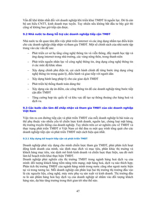 Vấn đề khó khăn nhất đối với doanh nghiệp khi triển khai TMĐT là nguồn lực. Đó là cán
bộ am hiểu CNTT, kinh doanh trực tuyến. Tuy nhiên nếu không bắt đầu tư bây giờ thì
cũng sẽ không bao giờ tiếp cận được.
9.2 Nhà nước ta đang hỗ trợ các doanh nghiệp tiếp cận TMĐT
Nhà nước ta rất quan tâm đến việc phát triển internet và các ứng dụng nhằm tạo điều kiện
cho các doanh nghiệp chấp nhận và tham gia TMĐT. Một số chính sách của nhà nước tập
trung vào các vấn đề sau:
− Phát triển cơ sở hạ tầng công nghệ thông tin và viễn thông, đẩy mạnh học tập và
ứng dụng internet trong nhà trường, các vùng nông thôn, trong thanh niên
− Phát triển nguồn nhân lực về công nghệ thông tin, ứng dụng công nghệ thông tin
ở các mức độ khác nhau
− Xây dựng chính phủ điện tử, cải cách hành chính để từng bước ứng dụng công
nghệ thông tin trong quản lý, điều hành và giao tiếp với người dân
− Xây dựng hành lang pháp lý cho các giao dịch TMĐT
− Phát triển hệ thống thanh toán dùng thẻ
− Xây dựng các dự án điểm, các công thông tin để các doanh nghiệp từng bước tiếp
cận đến TMĐT
− Tăng cường hợp tác quốc tế và khu vực để tạo sự thông thoáng cho hàng hoá và
dịch vu.
9.3 Các bước cần làm để chấp nhận và tham gia TMĐT của các doanh nghiệp
Việt Nam
Việc tìm ra con đường tiếp cận và phát triển TMĐT của mỗi doanh nghiệp là bài toán cụ
thể phụ thuộc vào nhiều yếu tố chiến lược kinh doanh, nguồn lực, chủng loại mặt hàng,
thị trường truyền thống của doanh nghiệp. Tuy nhiên trên cơ sở nghiên cứu về TMĐT và
thực trạng phát triển TMĐT ở Việt Nam có thể đưa ra một quy trình tổng quát cho các
doanh nghiệp tiếp cận và phát triển TMĐT một cách hiệu quả nhất.
9.3.1 Xây dựng kế hoạch tiếp cận và phát triển TMĐT
Doanh nghiệp phải xây dựng cho mình chiến lược tham gia TMĐT, phải phân tích hoạt
động kinh doanh của mình, xác định mục đích và mục tiêu, phân khúc thị truờng và
khách hàng mục tiêu, xác dịnh mô hình kinh doanh và chiến luợc thực hiện, sau đó mới
làm kế hoạch triển khai thực hiện TMĐT.
Doanh nghiệp phải nghiên cứu thị trường TMĐT trong ngành hàng hoá dịch vụ của
mình: đối tượng khách hàng tiềm năng trên mạng; mặt hàng hoá, dịch vụ nào thích hợp;
Phân tích thị trường TMĐT của ngành hàng mình trong nước cũng như ngoài nước hiện
tại và trong tương lai. Mỗi doanh nghiệp cần phân loại hai thị trường thị trường đầu vào
là các nguyên liệu, công nghệ, máy móc phụ vụ sản xuất và kinh doanh. Thị trường đầu
ra là sản phẩm hàng hoá hay dịch vụ của doanh nghiệp sẽ nhằm vào đối tượng khách
hàng nào, dự báo tăng trưởng trong thời gian tới như thế nào.
47
 