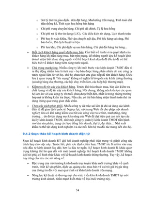 o Xử lý thư tín giao dịch , đơn đặt hàng, Marketing trên mạng, Tính toán chỉ
tiêu thống kê, Tính toán hoa hồng bán hàng
o Chi phí trung chuyển hàng, Chi phí tài chính, Tỷ lệ hoa hồng
o Chi phí xử lý thư tín dụng (L/C), Các điều kiện tín dụng, Lịch thanh toán
o Phí bao bì xuất khẩu, Phí vận chuyển nội địa, Phí bốc hàng tại càng, Phí
bảo hiểm, Phí dịch thuật tài liệu
o Phí lưu kho, Chi phí dịch vụ sau bán hàng, Chi phí đổi hàng hư hỏng...
• Biết cách khách hàng quyết định mua, bán. Cần biết về hành vi ra quyết định của
khách hàng khi tiến hàng mua, bán trên mạng, để những người đọc kế hoạch kinh
doanh nhận biết được rằng người viết kế hoạch kinh doanh đã đầu tư để có thể
hiểu biết về khách hàng tiềm năng nước ngoài.
• Chú trọng marketing. Nhiều công ty khi mới bước vào kinh doanh TMĐT đều tỏ
ra thụ động nhiều hơn là tích cực - họ bán được hàng phần nhiều do các công ty
nước ngoài liên hệ với họ, chứ họ chưa tích cực giao tiếp để tìm khách hàng. Điều
lưu ý quan trọng là “lên mạng” không có nghĩa là bỏ quên các kênh thông thường
(catalog hàng địa phương, các hội chợ, triển lãm, các hiệp hội thương mại).
• Kiểm tra độ tin cậy của khách hàng. Trước khi thỏa thuận mua, bán cần kiểm tra
chất lượng và độ tin cậy của khách hàng. Nói chung, không nên kiến tạo các quan
hệ làm ăn với các công ty tên tuổi chưa được biết đến, nhất là trong những trường
hợp mà ta không kiểm tra được. Nếu cần, có thể bán hàng nhận thanh toán thẻ tín
dụng thông qua trung gian chắc chắn.
• Chọn các cách phân phối. Nhiều công ty đã mắc sai lầm là chỉ sử dụng các kênh
điện tử để giao dịch quốc tế. Ngược lại, một trang Web tốt cho phép một doanh
nghiệp nhỏ có khả năng kiểm soát tốt các công việc tài chính, marketing, tăng
trưởng. .. do đó tận dụng mọi khả năng của Web để đạt hiệu quả cao nên tạo các
đại lý kinh doanh TMĐT, nhờ một công ty quản lý kinh doanh TMĐT tiến hành
rao bán sản phẩm, dựng các hợp đồng liên doanh, đại lý, đại diện… Nhà xuất
khẩu có thể tận dụng kinh nghiệm và các mối liên hệ mà đối tác mang đến cho họ.
9.4.2 Soạn thảo kế hoạch kinh doanh điện tử
Soạn kế hoạch kinh doanh ĐT đòi hỏi doanh nghiệp phải thận trọng và giành công sức
thích hợp cho việc này. Trước hết, phải xác định chiến lược TMĐT tức là nhằm vào mục
tiêu đầu tư kinh doanh lâu dài; hơn là đầu tư ngắn. Kế hoạch kinh doanh là khâu quan
trọng không thể bỏ qua đối với một doanh nghiệp. Kế hoạch kinh doanh TMĐT không
đòi hỏi phải có hình thức khác với kế hoạch kinh doanh thông thường. Tuy vậy, kế hoạch
này cũng cần nêu các nét riêng về:
• Đặc trưng của môi trường kinh doanh trực tuyến khác môi trường khác về cạnh
tranh, thiết kế sản phẩm, dịch vụ, quảng cáo, mua bán và vai trò giá trị gia tăng
của thông tin đối với mọi quá trình và khâu kinh doanh trên mạng.
• Năng lực kỹ thuật và thương mại cho việc triển khai kinh doanh TMĐT tại môi
trường kinh doanh, nhấn mạnh kiến thức về loại môi trường này.
54
 