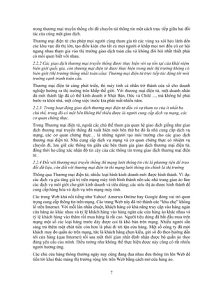 trong thương mại truyền thống chỉ để chuyển tải thông tin một cách trực tiếp giữa hai đối
tác của cùng một giao dịch.
Thương mại điện tử cho phép mọi người cùng tham gia từ các vùng xa xôi hẻo lánh đến
các khu vực đô thị lớn, tạo điều kiện cho tất cả mọi người ở khắp mọi nơi đều có cơ hội
ng mại điện tử được thực hiện trong một thị trường không có
ên khắp thế giới. Với thương mại điện tử, một doanh nhân
cấp dịch vụ mạng, các
ền thống đã xuất hiện một bên thứ ba đó là nhà cung cấp dịch vụ
dữ liệu, còn đối với thương mại điện tử thì mạng lưới thông tin chính là thị trường
m
này đã trở thành các “khu chợ” khổng
ảng thị trường rộng lớn trên Web bằng cách mở cửa hàng ảo.
ngang nhau tham gia vào thị trường giao dịch toàn cầu và không đòi hỏi nhất thiết phải
có mối quen biết với nhau.
2.2.2 Các giao dịch thương mại truyền thống được thực hiện với sự tồn tại của khái niệm
biên giới quốc gia, còn thươ
biên giới (thị trường thống nhất toàn cầu). Thương mại điện tử trực tiếp tác động tới môi
trường cạnh tranh toàn cầu.
Thương mại điện tử càng phát triển, thì máy tính cá nhân trở thành cửa sổ cho doanh
nghiệp hướng ra thị trường tr
dù mới thành lập đã có thể kinh doanh ở Nhật Bản, Đức và Chilê ..., mà không hề phải
bước ra khỏi nhà, một công việc trước kia phải mất nhiều năm.
2.2.3. Trong hoạt động giao dịch thương mại điện tử đều có sự tham ra của ít nhất ba
chủ thể, trong đó có một bên không thể thiếu được là người cung
cơ quan chứng thực.
Trong Thương mại điện tử, ngoài các chủ thể tham gia quan hệ giao dịch giống như giao
dịch thương mại truy
mạng, các cơ quan chứng thực… là những người tạo môi trường cho các giao dịch
thương mại điện tử. Nhà cung cấp dịch vụ mạng và cơ quan chứng thực có nhiệm vụ
chuyển đi, lưu giữ các thông tin giữa các bên tham gia giao dịch thương mại điện tử,
đồng thời họ cũng xác nhận độ tin cậy của các thông tin trong giao dịch thương mại điện
tử.
2.2.4 Đối với thương mại truyền thống thì mạng lưới thông tin chỉ là phương tiện để trao
đổi
Thông qua Thương mại điện tử, nhiều loại hình kinh doanh mới được hình thành. Ví dụ:
các dịch vụ gia tăng giá trị trên mạng máy tính hình thành nên các nhà trung gian ảo là
các dịch vụ môi giới cho giới kinh doanh và tiêu dùng; các siêu thị ảo được hình thành để
cung cấp hàng hóa và dịch vụ trên mạng máy tính.
Các trang Web khá nổi tiếng như Yahoo! America Online hay Google đóng vai trò quan
trọng cung cấp thông tin trên mạng. Các trang Web
lồ trên Internet. Với mỗi lần nhấn chuột, khách hàng có khả năng truy cập vào hàng ngàn
cửa hàng ảo khác nhau và tỷ lệ khách hàng vào hàng ngàn các cửa hàng ảo khác nhau và
tỷ lệ khách hàng vào thăm rồi mua hàng là rất cao. Người tiêu dùng đã bắt đầu mua trên
mạng một số các loại hàng trước đây được coi là khó bán trên mạng. Nhiều người sẵn
sàng trả thêm một chút tiền còn hơn là phải đi tới tận cửa hàng. Một số công ty đã mời
khách may đo quần áo trên mạng, tức là khách hàng chọn kiểu, gửi số đo theo hướng dẫn
tới cửa hàng (qua Internet) rồi sau một thời gian nhất định nhận được bộ quần áo theo
đúng yêu cầu của mình. Điều tưởng như không thể thực hiện được này cũng có rất nhiều
người hưởng ứng.
Các chủ cửa hàng thông thường ngày nay cũng đang đua nhau đưa thông tin lên Web để
tiến tới khai thác m
7
 