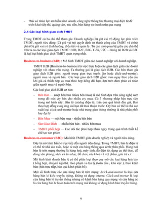− Phải có nhân lực am hiểu kinh doanh, công nghệ thông tin, thương mại điện tử để
triển khai tiếp thị, quảng cáo, xúc tiến, bán hàng và thanh toán qua mạng
2.4
Trong TMĐT có ba chủ thể tham gia: Doanh nghiệp (B) giữ vai trò động lực phát triển
TMĐT, người tiêu dùng (C) giữ vai trò quyết định sự thành công của TMĐT và chính
TMĐT B2B (Business-to-business) là việc thực hiện các giao dịch giữa các doanh
hieu bên mua) là mô hình dựa trên công nghệ web
hiều cty mua. Có 3 phương pháp bán trực tiếp
−
− ich — nhiều bên bán - nhiều bên mua
nhau ngay trong quá trình thiết kế
Busine t
Đây trực tiếp đến người tiêu dùng. Trong TMĐT, bán lẻ điện tử
nh
ụng interne, Click-and-mortar là loại
Các loại hình giao dịch TMĐT
phủ (G) giữ vai trò định hướng, điều tiết và quản lý. Từ các mối quan hệ giữa các chủ thể
trên ta có các loại giao dịch TMĐT: B2B, B2C, B2G, C2G, C2C ... trong đó B2B và B2C
là hai loại hình giao dịch TMĐT quan trọng nhất.
Business-to-business (B2B) : Mô hình TMĐT giữa các doanh nghiệp với doanh nghiệp.
nghiệp với nhau trên mạng. Ta thường goi là giao dịch B2B. Các bên tham gia
giao dịch B2B gồm: người trung gian trực tuyến (ảo hoặc click-and-mortar),
người mua và người bán. Các loại giao dịch B2B gồm: mua ngay theo yêu cầu
khi giá cả thích hợp và mua theo hợp đồng dài hạn, dựa trên đàm phán cá nhân
giữa người mua và người bán.
Các loại giao dịch B2B cơ bản:
− Bên Bán — (một bên bán n
trong đó môt cty bán cho n
trong mô hình này: Bán từ catalog điện tử, Bán qua quá trình đấu giá, Bán
theo hợp đồng cung ứng dài hạn đã thoả thuận trước. Cty bán có thể là nhà san
xuất loại click-and-mortar hoặc nhà trung gian thông thường là nhà phân phối
hay đại lý
Bên Mua — một bên mua - nhiều bên bán
Sàn Giao D
− TMĐT phối hợp — Các đôi tác phôi hợp
chế tạo sản phẩm
ss- o-consumer (B2C): Mô hình TMĐT giữa doanh nghiệp và người tiêu dùng.
là mô hình bán lẻ
có thể từ nhà sản xuất, hoặc từ một cửa hàng thông qua kênh phân phối. Hàng hoá
bán lẻ trên mạng thường là hàng hoá, máy tính, đồ điện tử, dụng cụ thể thao, đồ
dùng văn phòng, sách và âm nhạc, đồ chơi, sức khoẻ và mỹ phẩm, giải trí v.v.
Mô hình kinh doanh bán lẻ có thể phân loại theo quy mô các loại hàng hoá bán
(Tổng hợp, chuyên ngành), theo phạm vi địa lý (toàn cầu , khu vực ), theo kê
bán (bán trực tiếp, bán qua kênh phân bố).
Một số hình thức các cửa hàng bán lẻ trên mạng: Brick-and-mortar là loại cửa
hàng bán lẻ kiểu truyền thống, không sử d
cửa hàng bán lẻ truyền thống nhưng có kênh bán hàng qua mạng và cửa hàng ảo
là cửa hàng bán lẻ hoàn toàn trên mạng mà không sử dụng kênh bán truyền thống.
9
 