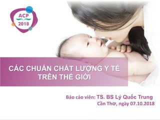 CÁC CHUẨN CHẤT LƯỢNG Y TẾ
TRÊN THẾ GIỚI
Báo cáo viên: TS. BS Lý Quốc Trung
Cần Thơ, ngày 07.10.2018
 