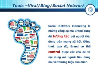 Tools –Viral/Blog/Social Network
Social Network Marketing là
những công cụ mà Brand dùng
để tƣơng tác với ngƣời tiêu
dùng trên mạng xã hội. Đồng
thời, qua đó, Brand có thể
control đƣợc các chủ đề và
nội dung mà ngƣời tiêu dùng
nói về thƣơng hiệu của mình.
 