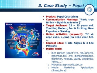 3. Case Study – Pepsi
• Product: Pepsi Cola Drinks
• Communication Message: “Rƣớc trọn
tứ linh – Nghinh xuân nhƣ ý”
• Target Audience: 25 – 35 years old,
Youthful, Modern, Fun & Exciting, New
Experience Seeking.
• Online Activities (keyword): Tử vi,
nhạc xuân, e-card, tin nhắn chúc Tết,
…
• Concept Idea: 4 Life Angles & 4 Life
Passions
• Digital Tools:
o Rich Banner (kenh14.vn, mp3.zing.vn,
nghenhac.info, 24h, diendanlequydon,
thanhnien, ngoisao, yeah1, Vnexpress,
Yahoo, …)
o Microsite: pepsiworld.com.vn
o Mobile Marketing: Applications
(Smartphone)
 