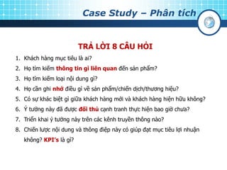Case Study – Phân tích
TRẢ LỜI 8 CÂU HỎI
1. Khách hàng mục tiêu là ai?
2. Họ tìm kiếm thông tin gì liên quan đến sản phẩm?
3. Họ tìm kiếm loại nội dung gì?
4. Họ cần ghi nhớ điều gì về sản phẩm/chiến dịch/thương hiệu?
5. Có sự khác biệt gì giữa khách hàng mới và khách hàng hiện hữu không?
6. Ý tưởng này đã được đối thủ cạnh tranh thực hiện bao giờ chưa?
7. Triển khai ý tưởng này trên các kênh truyền thông nào?
8. Chiến lược nội dung và thông điệp này có giúp đạt mục tiêu lợi nhuận
không? KPI’s là gì?
 