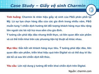 Case Study – Giấy vệ sinh Charmin
Tình huống: Charmin là nhãn hiệu giấy vệ sinh của P&G phân phối tại
Mỹ. Là sự lựa chọn hàng đầu của các gia đình trong nhiều năm, P&G
muốn tung 1 chiến dịch hướng tới đối tượng khách hàng mục tiêu rộng
lớn ngoài các bà nội trợ mua sắm cho gia đình.
Ý tưởng cần phải độc đáo nhưng thiết thực, có liên quan đến sản phẩm
và có thể triển khai trên các phương tiện kỹ thuật số khác nhau.
Mục tiêu: Gắn kết với khách hàng mục tiêu. Ý tưởng phải độc đáo, liên
quan đến sản phẩm, triển khai hiệu quả trên Digital và có thể duy trì lâu
dài kể cả sau khi chiến dịch kết thúc.
Yêu cầu: Lên nội dung ý tưởng để triển khai chiến dịch trên Digital.
Nguồn: charmin.com
 