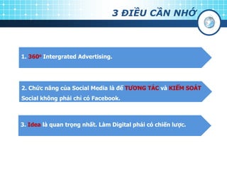 3 ĐIỀU CẦN NHỚ
1. 360o Intergrated Advertising.
2. Chức năng của Social Media là để TƢƠNG TÁC và KIỂM SOÁT
Social không phải chỉ có Facebook.
3. Idea là quan trọng nhất. Làm Digital phải có chiến lƣợc.
 