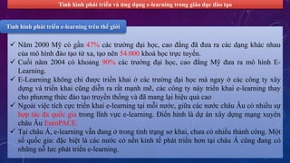 Tình hình phát triển và ứng dụng e-learning trong giáo dục đào tạo 
Tình hình phát triển e-learning trên thế giới 
 Năm 2000 Mỹ có gần 47% các trường đại học, cao đẳng đã đưa ra các dạng khác nhau 
của mô hình đào tạo từ xa, tạo nên 54.000 khoá học trực tuyến. 
 Cuối năm 2004 có khoảng 90% các trường đại học, cao đẳng Mỹ đưa ra mô hình E-Learning. 
 E-Learning không chỉ được triển khai ở các trường đại học mà ngay ở các công ty xây 
dựng và triển khai cũng diễn ra rất mạnh mẽ, các công ty này triển khai e-learning thay 
cho phương thức đào tạo truyền thống và đã mang lại hiệu quả cao 
 Ngoài việc tích cực triển khai e-learning tại mỗi nước, giữa các nước châu Âu có nhiều sự 
hợp tác đa quốc gia trong lĩnh vực e-learning. Điển hình là dự án xây dựng mạng xuyên 
châu Âu EuroPACE. 
 Tại châu Á, e-learning vẫn đang ở trong tình trạng sơ khai, chưa có nhiều thành công. Một 
số quốc gia: đặc biệt là các nước có nền kinh tế phát triển hơn tại châu Á cũng đang có 
những nỗ lực phát triển e-learning. 
 