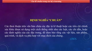Vấn đề chuẩn trong các hệ e-learning 
ĐỊNH NGHĨA “CHUẨN” 
Các thoả thuận trên văn bản chứa các đặc tả kĩ thuật hoặc các tiêu chí chính 
xác khác được sử dụng một cách thống nhất như các luật, các chỉ dẫn, hoặc 
các định nghĩa của các đặc trưng, để đảm bảo rằng các vật liệu, sản phẩm, 
quá trình, và dịch vụ phù hợp với mục đích của chúng . 
(ISO). 
 