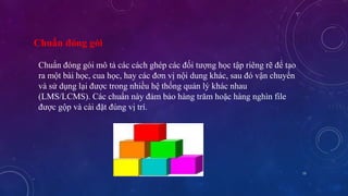 15 
Chuẩn đóng gói 
Chuẩn đóng gói mô tả các cách ghép các đối tượng học tập riêng rẽ để tạo 
ra một bài học, cua học, hay các đơn vị nội dung khác, sau đó vận chuyển 
và sử dụng lại được trong nhiều hệ thống quản lý khác nhau 
(LMS/LCMS). Các chuẩn này đảm bảo hàng trăm hoặc hàng nghìn file 
được gộp và cài đặt đúng vị trí. 
 