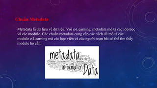 17 
Chuẩn Metadata 
Metadata là dữ liệu về dữ liệu. Với e-Learning, metadata mô tả các lớp học 
và các module. Các chuẩn metadata cung cấp các cách để mô tả các 
module e-Learning mà các học viên và các người soạn bài có thể tìm thấy 
module họ cần. 
 