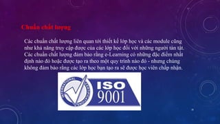 18 
Chuẩn chất lượng 
Các chuẩn chất lượng liên quan tới thiết kế lớp học và các module cũng 
như khả năng truy cập được của các lớp học đối với những người tàn tật. 
Các chuẩn chất lượng đảm bảo rằng e-Learning có những đặc điểm nhất 
định nào đó hoặc được tạo ra theo một quy trình nào đó - nhưng chúng 
không đảm bảo rằng các lớp học bạn tạo ra sẽ được học viên chấp nhận. 
 