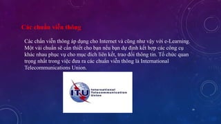 19 
Các chuẩn viễn thông 
Các chẩn viễn thông áp dụng cho Internet và cũng như vậy với e-Learning. 
Một vài chuẩn sẽ cần thiết cho bạn nếu bạn dự định kết hợp các công cụ 
khác nhau phục vụ cho mục đích liên kết, trao đổi thông tin. Tổ chức quan 
trọng nhất trong việc đưa ra các chuẩn viễn thông là International 
Telecommunications Union. 
 