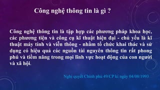 Công nghệ thông tin là gì ? 
Công nghệ thông tin là tập hợp các phương pháp khoa học, 
các phương tiện và công cụ kĩ thuật hiện đại - chủ yếu là kĩ 
thuật máy tính và viễn thông - nhằm tổ chức khai thác và sử 
dụng có hiệu quả các nguồn tài nguyên thông tin rất phong 
phú và tiềm năng trong mọi lĩnh vực hoạt động của con người 
và xã hội. 
Nghị quyết Chính phủ 49/CP kí ngày 04/08/1993 
 