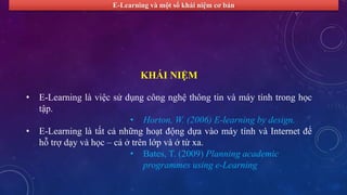 E-Learning và một số khái niệm cơ bản 
KHÁI NIỆM 
• E-Learning là việc sử dụng công nghệ thông tin và máy tính trong học 
tập. 
• Horton, W. (2006) E-learning by design. 
• E-Learning là tất cả những hoạt động dựa vào máy tính và Internet để 
hỗ trợ dạy và học – cả ở trên lớp và ở từ xa. 
• Bates, T. (2009) Planning academic 
programmes using e-Learning 
 