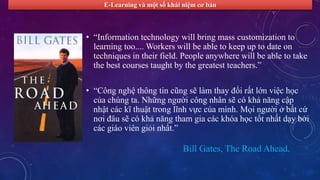 E-Learning và một số khái niệm cơ bản 
• “Information technology will bring mass customization to 
learning too.... Workers will be able to keep up to date on 
techniques in their field. People anywhere will be able to take 
the best courses taught by the greatest teachers.” 
• “Công nghệ thông tin cũng sẽ làm thay đổi rất lớn việc học 
của chúng ta. Những người công nhân sẽ có khả năng cập 
nhật các kĩ thuật trong lĩnh vực của mình. Mọi người ở bất cứ 
nơi đâu sẽ có khả năng tham gia các khóa học tốt nhất dạy bởi 
các giáo viên giỏi nhất.” 
Bill Gates, The Road Ahead. 
 
