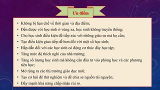 Ưu điểm 
• Không bị hạn chế về thời gian và địa điểm; 
• Đến được với học sinh ở vùng xa, học sinh không truyền thống; 
• Cho học sinh điều kiện để tiếp xúc với những giáo sư mà họ cần; 
• Tạo điều kiện giao tiếp dễ hơn đối với một số học sinh; 
• Hấp dẫn đối với các học sinh có động cơ thúc đẩy học tập; 
• Tăng mức độ thích nghi của nhà trường; 
• Tăng số lượng học sinh mà không cần đầu tư vào phòng học và các phương 
tiện học; 
• Mở rộng ra các thị trường giáo dục mới; 
• Tạo cơ hội để thử nghiệm và để chia sẻ nguồn tài nguyên; 
• Đẩy mạnh khả năng chấp nhận rủi ro. 
 