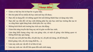 Nhược điểm 
• Giảm cơ hội học hỏi từ bạn bè và giao tiếp; 
• Đòi hỏi phải hỗ trợ nhiều thì học sinh mới học tốt được; 
• Hạn chế sử dụng đối với những người lớn tuổi không thành thạo sử dụng máy tính; 
• Hạn chế vay tiền đối với học sinh (không phải lúc nào học sinh học trường đào tạo từ 
xa cũng được ngân hàng hoặc chính phủ cho vay tiền); 
• Không kích thích môi trường học tích cực chủ động; 
• Giảm khả năng truyền đạt lòng say mê từ giáo sư đến học sinh; 
• Làm tăng khối lượng công việc của giảng viên, có một số giảng viên không quen và 
không thích dạy qua mạng; 
• Chi phí cao (chi phí ban đầu, chi phí duy trì, chi phí nội dung, chi để khuyến 
khích giảng viên, chi cho trang thiết bị,…); 
• Làm nảy sinh các vấn đề về sở hữu trí tuệ; 
• Làm nảy sinh các vấn đề liên quan đến anh ninh mạng. 
 