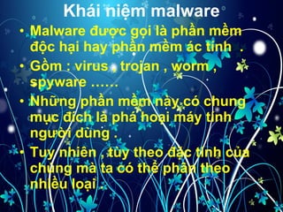 Khái niệm malware Malware được gọi là phần mềm độc hại hay phần mềm ác tính  . Gồm : virus , trojan , worm , spyware …… Những phần mềm này có chung mục đích là phá hoại máy tính người dùng . Tuy nhiên , tùy theo đặc tính của chúng mà ta có thể phân theo nhiều loại .  