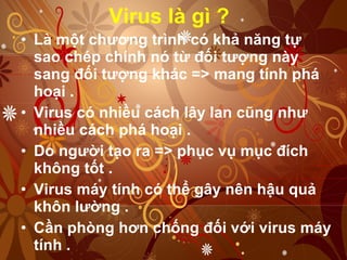 Virus là gì ? Là một chương trình có khả năng tự sao chép chính nó từ đối tượng này sang đối tượng khác => mang tính phá hoại . Virus có nhiều cách lây lan cũng như nhiều cách phá hoại .  Do người tạo ra => phục vụ mục đích không tốt .  Virus máy tính có thể gây nên hậu quả khôn lường .  Cần phòng hơn chống đối với virus máy tính .  