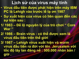 Lịch sử của virus máy tính Virus đầu tiên được phát hiện trên máy IBM PC là Lehigh vào trước lễ tạ ơn 1987  Sự xuất hiện của virus có liên quan đến các sự kiện sau :  1/ 1983 – Để lộ nguyên lý của trò chơi “ Core War ’’ 2/ 1986 – Brain virus : có thể được xem là virus đầu tiên trên thế giới 3/ 1987 – Lehigh virus xuất hiện và worm virus đầu tiên ra đời với tên  Jerusalem với tốc độ lây lan đáng nể : 500.000 nhân bản / giờ .  