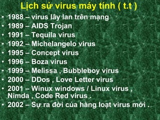 Lịch sử virus máy tính ( t.t )   1988 – virus lây lan trên mạng  1989 – AIDS Trojan 1991 – Tequila virus 1992 – Michelangelo virus 1995 – Concept virus 1996 – Boza virus 1999 – Melissa , Bubbleboy virus 2000 – DDos , Love Letter virus  2001 – Winux windows / Linux virus , Nimda , Code Red virus .  2002 – Sự ra đời của hàng loạt virus mới . 