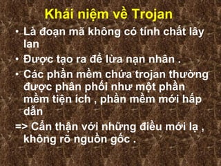 Khái niệm về Trojan   Là đoạn mã không có tính chất lây lan  Được tạo ra để lừa nạn nhân . Các phần mềm chứa trojan thường được phân phối như một phần mềm tiện ích , phần mềm mới hấp dẫn  => Cẩn thận với những điều mới lạ , không rõ nguồn gốc . 