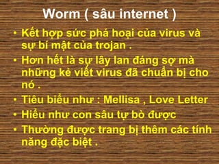 Worm ( sâu internet ) Kết hợp sức phá hoại của virus và sự bí mật của trojan .  Hơn hết là sự lây lan đáng sợ mà những kẻ viết virus đã chuẩn bị cho nó .  Tiêu biểu như : Mellisa , Love Letter  Hiểu như con sâu tự bò được Thường được trang bị thêm các tính năng đặc biệt .  