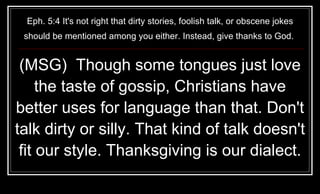 Eph. 5:4 It's not right that dirty stories, foolish talk, or obscene jokes should be mentioned among you either. Instead, give thanks to God.  (MSG)  Though some tongues just love the taste of gossip, Christians have better uses for language than that. Don't talk dirty or silly. That kind of talk doesn't fit our style. Thanksgiving is our dialect. 