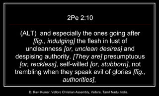 2Pe 2:10 (ALT)  and especially the ones going after  [fig., indulging]  the flesh in lust of uncleanness  [or, unclean desires]  and despising authority.  [They are]  presumptuous  [or, reckless] , self-willed  [or, stubborn] , not trembling when they speak evil of glories  [fig., authorities] ,  D. Ravi Kumar, Vellore Christian Assembly, Vellore, Tamil Nadu, India. 