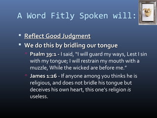 A Word Fitly Spoken will: 
 RReefflleecctt GGoooodd JJuuddggmmeenntt 
 WWee ddoo tthhiiss bbyy bbrriiddlliinngg oouurr ttoonngguuee 
 PPssaallmm 3399::11 -- I said, “I will guard my ways, Lest I sin 
with my tongue; I will restrain my mouth with a 
muzzle, While the wicked are before me.” 
 JJaammeess 11::2266 - If anyone among you thinks he is 
religious, and does not bridle his tongue but 
deceives his own heart, this one’s religion is 
useless. 
 