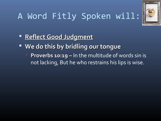 A Word Fitly Spoken will: 
 RReefflleecctt GGoooodd JJuuddggmmeenntt 
 WWee ddoo tthhiiss bbyy bbrriiddlliinngg oouurr ttoonngguuee 
 PPrroovveerrbbss 1100::1199 –– In the multitude of words sin is 
not lacking, But he who restrains his lips is wise. 
 