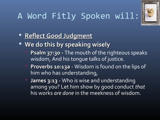 A Word Fitly Spoken will: 
 RReefflleecctt GGoooodd JJuuddggmmeenntt 
 WWee ddoo tthhiiss bbyy ssppeeaakkiinngg wwiisseellyy 
 PPssaallmm 3377::3300 -- The mouth of the righteous speaks 
wisdom, And his tongue talks of justice. 
 PPrroovveerrbbss 1100::1133aa - Wisdom is found on the lips of 
him who has understanding, 
 JJaammeess 33::1133 - Who is wise and understanding 
among you? Let him show by good conduct that 
his works are done in the meekness of wisdom. 
 