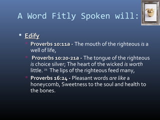 A Word Fitly Spoken will: 
 EEddiiffyy 
 PPrroovveerrbbss 1100::1111aa -- The mouth of the righteous is a 
well of life, 
 PPrroovveerrbbss 1100::2200--2211aa -- The tongue of the righteous 
is choice silver; The heart of the wicked is worth 
little. 21 The lips of the righteous feed many, 
 PPrroovveerrbbss 1166::2244 -- Pleasant words are like a 
honeycomb, Sweetness to the soul and health to 
the bones. 
 