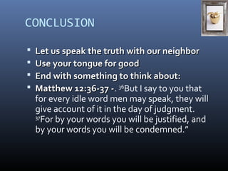 CONCLUSION 
 LLeett uuss ssppeeaakk tthhee ttrruutthh wwiitthh oouurr nneeiigghhbboorr 
 UUssee yyoouurr ttoonngguuee ffoorr ggoooodd 
 EEnndd wwiitthh ssoommeetthhiinngg ttoo tthhiinnkk aabboouutt:: 
 MMaatttthheeww 1122::3366--3377 --. 36But I say to you that 
for every idle word men may speak, they will 
give account of it in the day of judgment. 
37For by your words you will be justified, and 
by your words you will be condemned.” 
