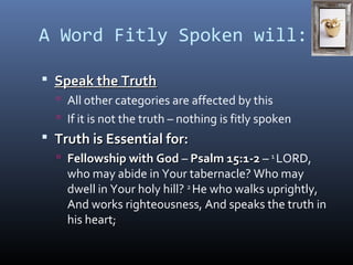 A Word Fitly Spoken will: 
 SSppeeaakk tthhee TTrruutthh 
 All other categories are affected by this 
 If it is not the truth – nothing is fitly spoken 
 TTrruutthh iiss EEsssseennttiiaall ffoorr:: 
 FFeelllloowwsshhiipp wwiitthh GGoodd – PPssaallmm 1155::11--22 – 1 LORD, 
who may abide in Your tabernacle? Who may 
dwell in Your holy hill? 2 He who walks uprightly, 
And works righteousness, And speaks the truth in 
his heart; 
 