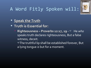 A Word Fitly Spoken will: 
 SSppeeaakk tthhee TTrruutthh 
 TTrruutthh iiss EEsssseennttiiaall ffoorr:: 
 RRiigghhtteeoouussnneessss –– PPrroovveerrbbss 1122::1177,, 1199 -- 17 He who 
speaks truth declares righteousness, But a false 
witness, deceit. 
19 The truthful lip shall be established forever, But 
a lying tongue is but for a moment. 
 