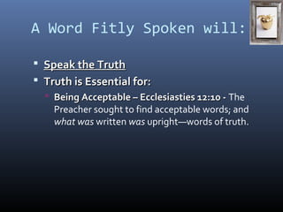 A Word Fitly Spoken will: 
 SSppeeaakk tthhee TTrruutthh 
 TTrruutthh iiss EEsssseennttiiaall ffoorr:: 
 BBeeiinngg AAcccceeppttaabbllee –– EEcccclleessiiaassttiieess 1122::1100 -- The 
Preacher sought to find acceptable words; and 
what was written was upright—words of truth. 
 