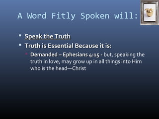 A Word Fitly Spoken will: 
 SSppeeaakk tthhee TTrruutthh 
 TTrruutthh iiss EEsssseennttiiaall BBeeccaauussee iitt iiss:: 
 DDeemmaannddeedd –– EEpphheessiiaannss 44::1155 -- but, speaking the 
truth in love, may grow up in all things into Him 
who is the head—Christ 
 