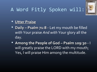 A Word Fitly Spoken will: 
 UUtttteerr PPrraaiissee 
 DDaaiillyy –– PPssaallmm 7711::88 -- Let my mouth be filled 
with Your praise And with Your glory all the 
day. 
 AAmmoonngg tthhee PPeeooppllee ooff GGoodd –– PPssaallmm 110099::3300 -- I 
will greatly praise the LORD with my mouth; 
Yes, I will praise Him among the multitude. 
 