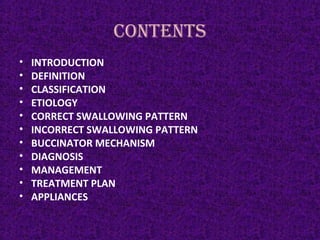 CONTENTS
• INTRODUCTION
• DEFINITION
• CLASSIFICATION
• ETIOLOGY
• CORRECT SWALLOWING PATTERN
• INCORRECT SWALLOWING PATTERN
• BUCCINATOR MECHANISM
• DIAGNOSIS
• MANAGEMENT
• TREATMENT PLAN
• APPLIANCES
 