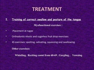 TREATMENT
I. Training of correct swallow and posture of the tongue
Myofunctional exercises :
• Placement at rugae
• Orthodontic elastic and sugarless fruit drop exercises:
• 4S exercises: spotting, salivating, squeezing and swallowing.
Other exercises:
Whistling, Reciting count from 60-69 , Gargling , Yawning
 