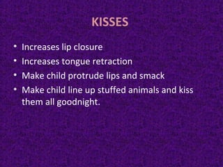 KISSES
• Increases lip closure
• Increases tongue retraction
• Make child protrude lips and smack
• Make child line up stuffed animals and kiss
them all goodnight.
 