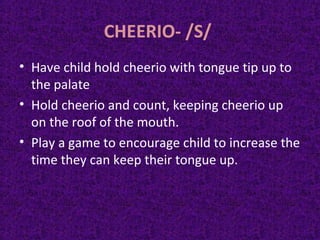 CHEERIO- /S/
• Have child hold cheerio with tongue tip up to
the palate
• Hold cheerio and count, keeping cheerio up
on the roof of the mouth.
• Play a game to encourage child to increase the
time they can keep their tongue up.
 