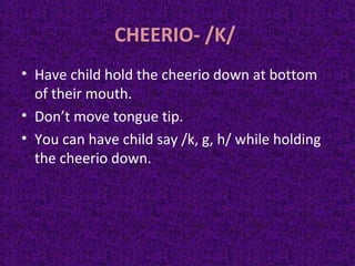 CHEERIO- /K/
• Have child hold the cheerio down at bottom
of their mouth.
• Don’t move tongue tip.
• You can have child say /k, g, h/ while holding
the cheerio down.
 