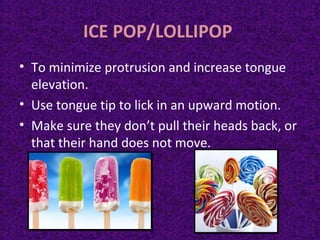ICE POP/LOLLIPOP
• To minimize protrusion and increase tongue
elevation.
• Use tongue tip to lick in an upward motion.
• Make sure they don’t pull their heads back, or
that their hand does not move.
 