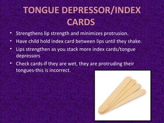 TONGUE DEPRESSOR/INDEX
CARDS
• Strengthens lip strength and minimizes protrusion.
• Have child hold index card between lips until they shake.
• Lips strengthen as you stack more index cards/tongue
depressors
• Check cards-if they are wet, they are protruding their
tongues-this is incorrect.
 