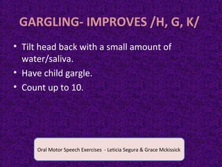 GARGLING- IMPROVES /H, G, K/
• Tilt head back with a small amount of
water/saliva.
• Have child gargle.
• Count up to 10.
Oral Motor Speech Exercises - Leticia Segura & Grace Mckissick
 