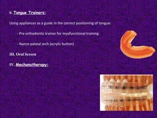 II. Tongue Trainers:
Using appliances as a guide in the correct positioning of tongue:
- Pre orthodontic trainer for myofunctional training
- Nance palatal arch (acrylic button)
III. Oral Screen
IV. Mechanotherapy:
 